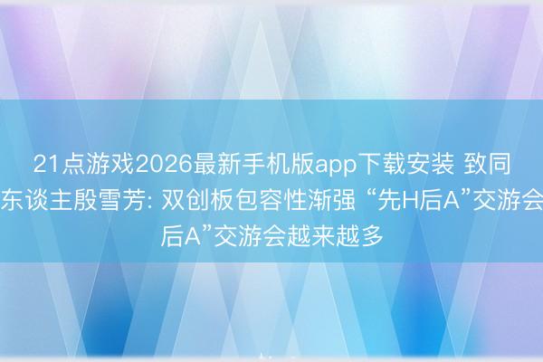 21点游戏2026最新手机版app下载安装 致同审计搭伙东谈主殷雪芳: 双创板包容性渐强 “先H后A”交游会越来越多