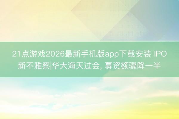 21点游戏2026最新手机版app下载安装 IPO新不雅察|华大海天过会， 募资额骤降一半