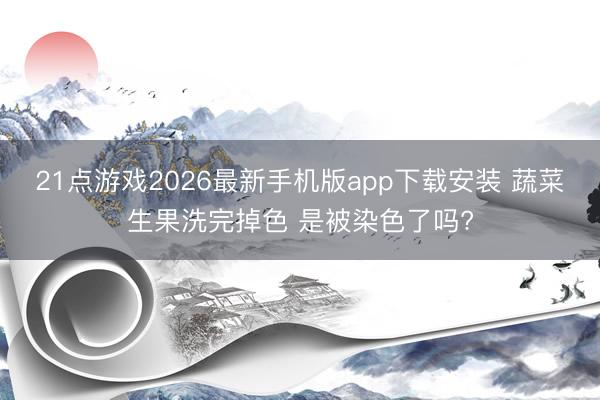 21点游戏2026最新手机版app下载安装 蔬菜生果洗完掉色 是被染色了吗?