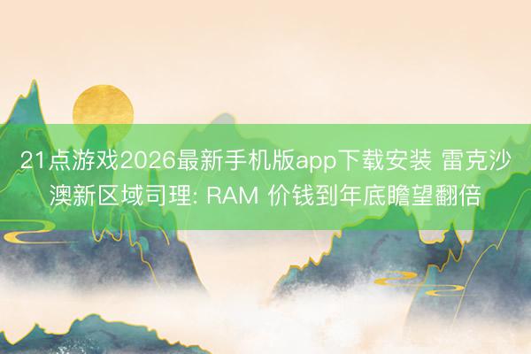 21点游戏2026最新手机版app下载安装 雷克沙澳新区域司理: RAM 价钱到年底瞻望翻倍