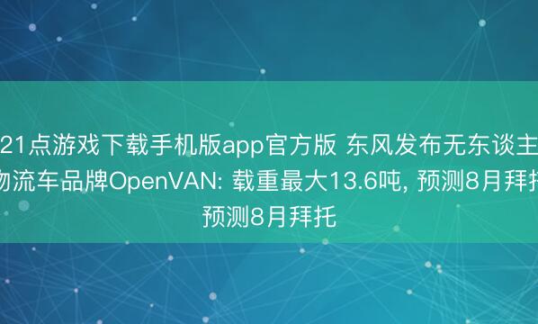 21点游戏下载手机版app官方版 东风发布无东谈主物流车品牌OpenVAN: 载重最大13.6吨， 预测8月拜托