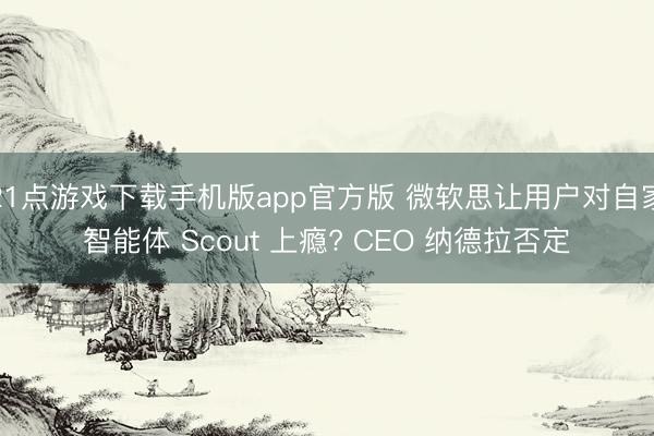 21点游戏下载手机版app官方版 微软思让用户对自家智能体 Scout 上瘾? CEO 纳德拉否定