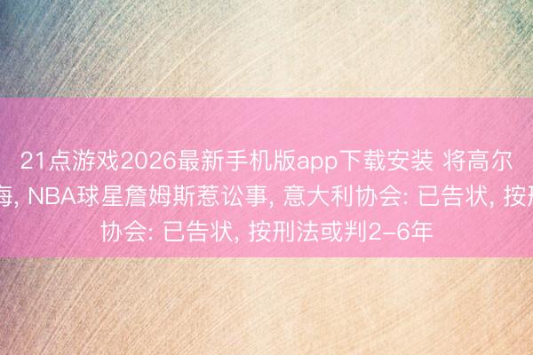 21点游戏2026最新手机版app下载安装 将高尔夫球打进地中海， NBA球星詹姆斯惹讼事， 意大利协会: 已告状， 按刑法或判2-6年