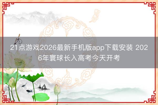 21点游戏2026最新手机版app下载安装 2026年寰球长入高考今天开考