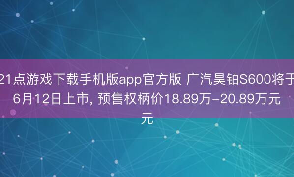 21点游戏下载手机版app官方版 广汽昊铂S600将于6月12日上市， 预售权柄价18.89万-20.89万元