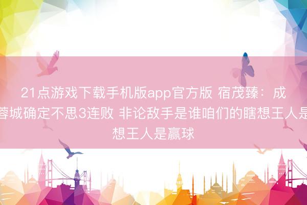 21点游戏下载手机版app官方版 宿茂臻:成王人蓉城确定不思3连败 非论敌手是谁咱们的瞎想王人是赢球