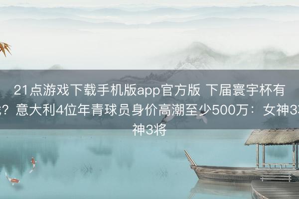 21点游戏下载手机版app官方版 下届寰宇杯有戏？意大利4位年青球员身价高潮至少500万：女神3将
