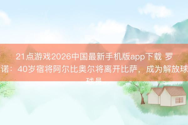 21点游戏2026中国最新手机版app下载 罗马诺：40岁宿将阿尔比奥尔将离开比萨，成为解放球员