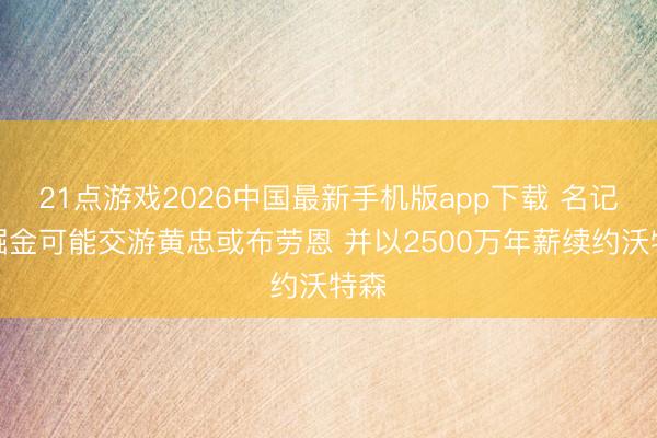 21点游戏2026中国最新手机版app下载 名记：掘金可能交游黄忠或布劳恩 并以2500万年薪续约沃特森