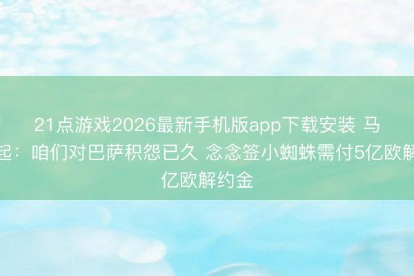 21点游戏2026最新手机版app下载安装 马竞修起：咱们对巴萨积怨已久 念念签小蜘蛛需付5亿欧解约金