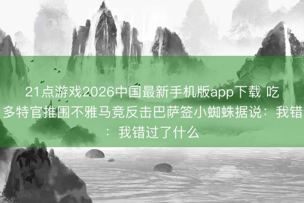 21点游戏2026中国最新手机版app下载 吃瓜大家！多特官推围不雅马竞反击巴萨签小蜘蛛据说：我错过了什么
