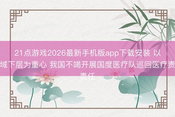21点游戏2026最新手机版app下载安装 以县域下层为重心 我国不竭开展国度医疗队巡回医疗责任