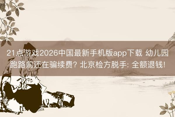 21点游戏2026中国最新手机版app下载 幼儿园跑路前还在骗续费? 北京检方脱手: 全额退钱!