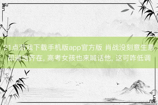 21点游戏下载手机版app官方版 肖战没刻意生意却遍地齐在， 高考女孩也来喊话他， 这可咋低调