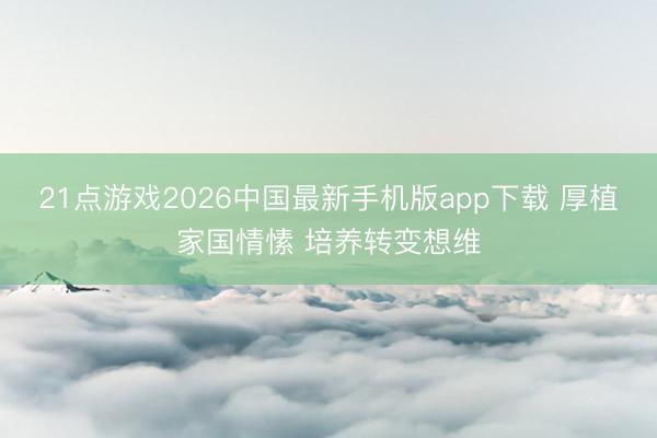 21点游戏2026中国最新手机版app下载 厚植家国情愫 培养转变想维