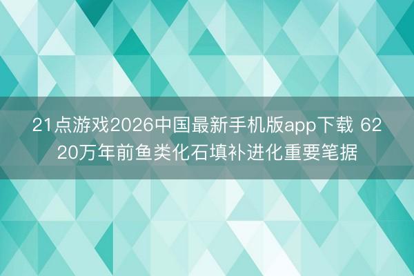 21点游戏2026中国最新手机版app下载 6220万年前鱼类化石填补进化重要笔据