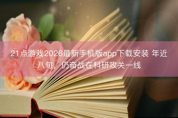 21点游戏2026最新手机版app下载安装 年近八旬，仍奋战在科研攻关一线