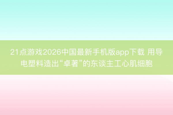 21点游戏2026中国最新手机版app下载 用导电塑料造出“卓著”的东谈主工心肌细胞