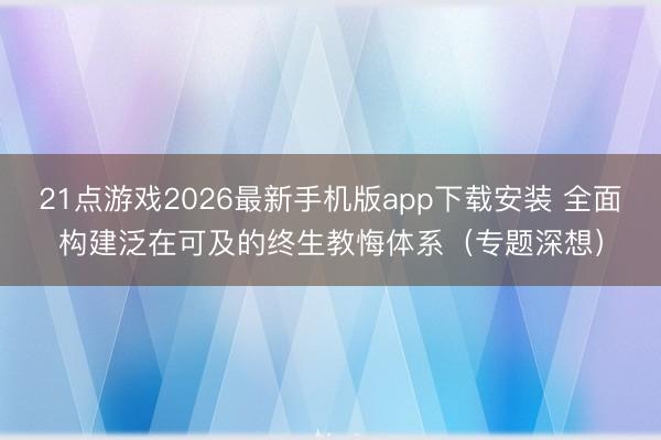 21点游戏2026最新手机版app下载安装 全面构建泛在可及的终生教悔体系（专题深想）