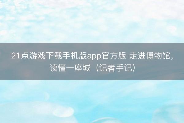 21点游戏下载手机版app官方版 走进博物馆，读懂一座城（记者手记）