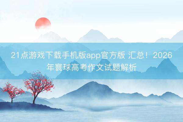 21点游戏下载手机版app官方版 汇总!2026年寰球高考作文试题解析