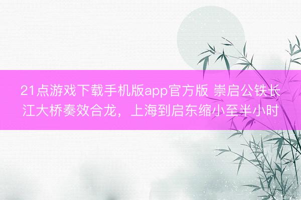 21点游戏下载手机版app官方版 崇启公铁长江大桥奏效合龙，上海到启东缩小至半小时