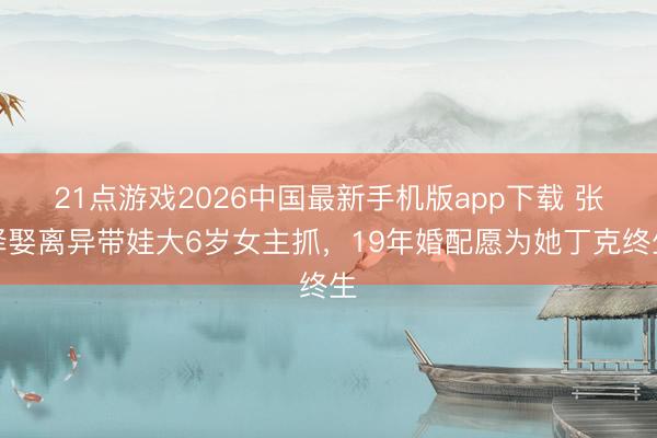 21点游戏2026中国最新手机版app下载 张译娶离异带娃大6岁女主抓，19年婚配愿为她丁克终生