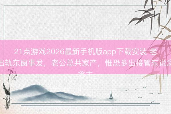 21点游戏2026最新手机版app下载安装 老爸出轨东窗事发，老公总共家产，惟恐多出接管东说念主