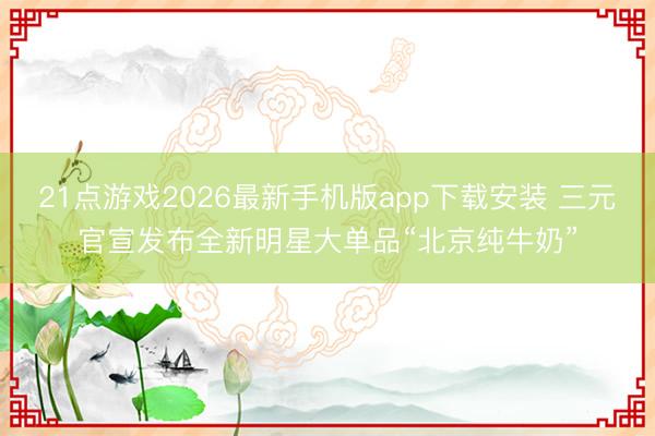 21点游戏2026最新手机版app下载安装 三元官宣发布全新明星大单品“北京纯牛奶”