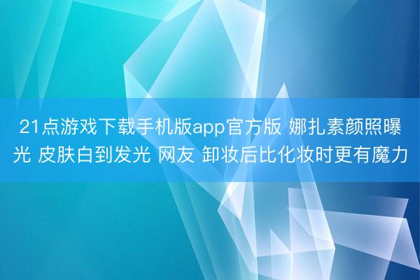 21点游戏下载手机版app官方版 娜扎素颜照曝光 皮肤白到发光 网友 卸妆后比化妆时更有魔力