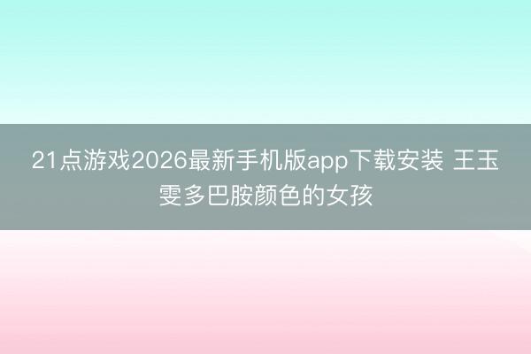 21点游戏2026最新手机版app下载安装 王玉雯多巴胺颜色的女孩