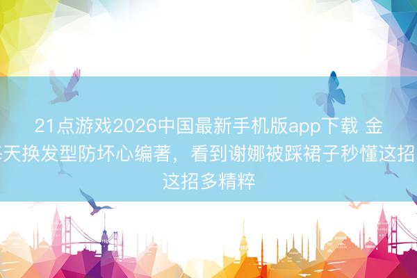 21点游戏2026中国最新手机版app下载 金灿灿每天换发型防坏心编著,看到谢娜被踩裙子秒懂这招多精粹