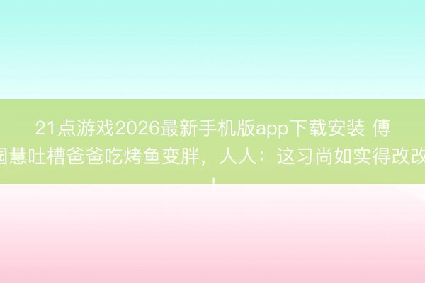 21点游戏2026最新手机版app下载安装 傅园慧吐槽爸爸吃烤鱼变胖，人人：这习尚如实得改改！