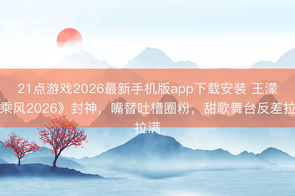21点游戏2026最新手机版app下载安装 王濛《乘风2026》封神，嘴替吐槽圈粉，甜歌舞台反差拉满
