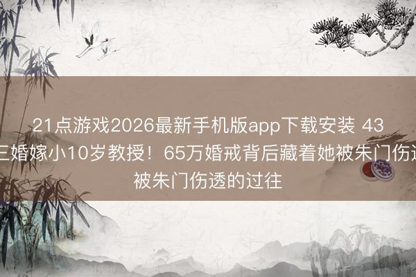 21点游戏2026最新手机版app下载安装 43岁阿Sa三婚嫁小10岁教授！65万婚戒背后藏着她被朱门伤透的过往