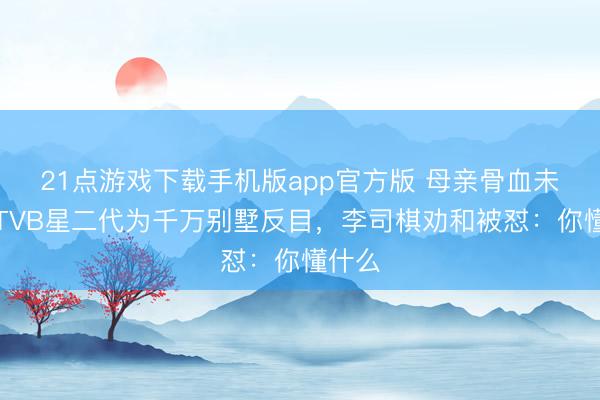 21点游戏下载手机版app官方版 母亲骨血未寒！TVB星二代为千万别墅反目，李司棋劝和被怼：你懂什么