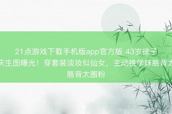 21点游戏下载手机版app官方版 43岁徐子淇校庆生图曝光！穿套装淡妆似仙女，主动挽学妹胳背太圈粉