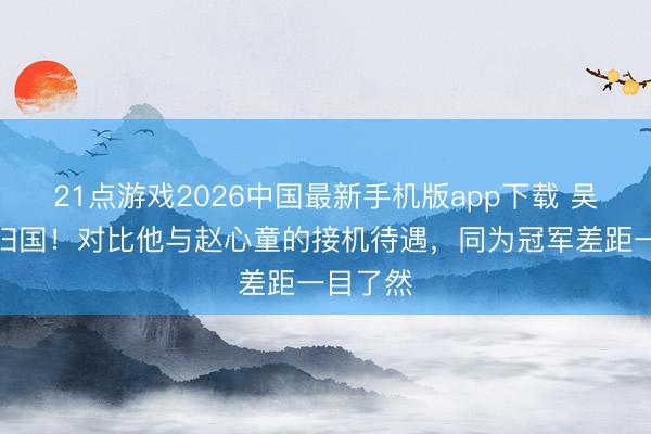 21点游戏2026中国最新手机版app下载 吴宜泽已归国！对比他与赵心童的接机待遇，同为冠军差距一目了然