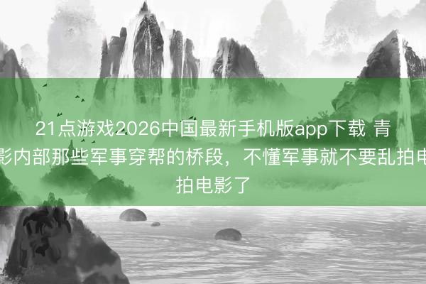 21点游戏2026中国最新手机版app下载 青春电影内部那些军事穿帮的桥段，不懂军事就不要乱拍电影了