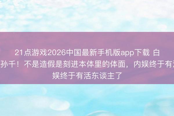 21点游戏2026中国最新手机版app下载 白鹿让C位给孙千!不是造假是刻进本体里的体面,内娱终于有活东谈主了