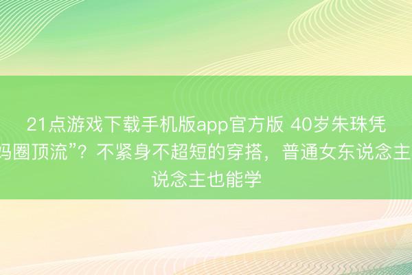 21点游戏下载手机版app官方版 40岁朱珠凭啥成“妈圈顶流”?不紧身不超短的穿搭,普通女东说念主也能学