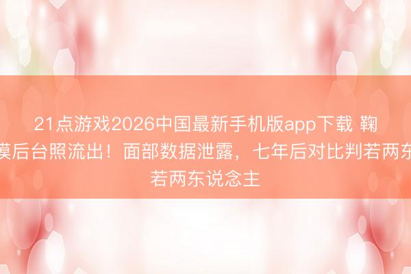 21点游戏2026中国最新手机版app下载 鞠婧祎冷漠后台照流出！面部数据泄露，七年后对比判若两东说念主