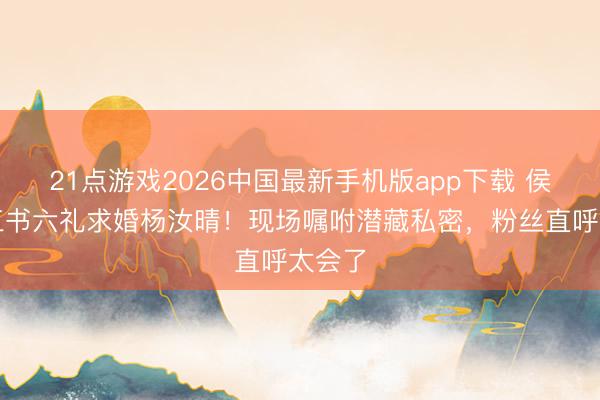 21点游戏2026中国最新手机版app下载 侯卓成三书六礼求婚杨汝晴!现场嘱咐潜藏私密,粉丝直呼太会了