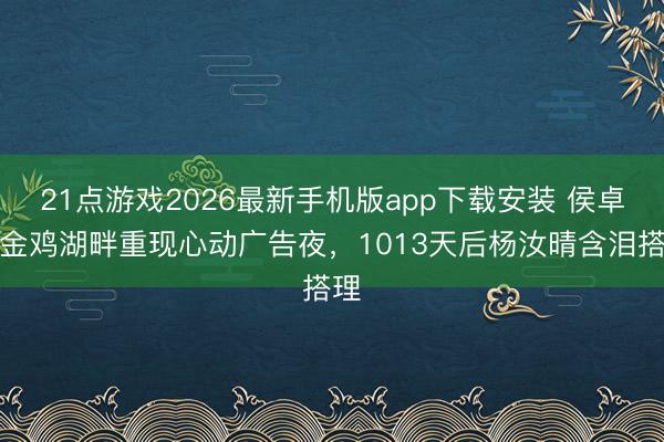 21点游戏2026最新手机版app下载安装 侯卓成金鸡湖畔重现心动广告夜，1013天后杨汝晴含泪搭理