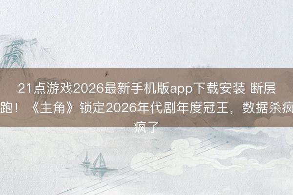 21点游戏2026最新手机版app下载安装 断层领跑！《主角》锁定2026年代剧年度冠王，数据杀疯了