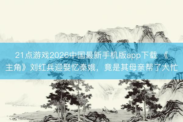21点游戏2026中国最新手机版app下载 《主角》刘红兵迎娶忆秦娥，竟是其母亲帮了大忙
