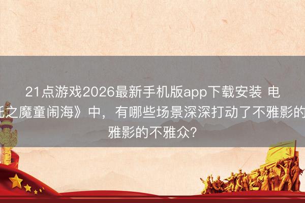 21点游戏2026最新手机版app下载安装 电影《哪吒之魔童闹海》中，有哪些场景深深打动了不雅影的不雅众？
