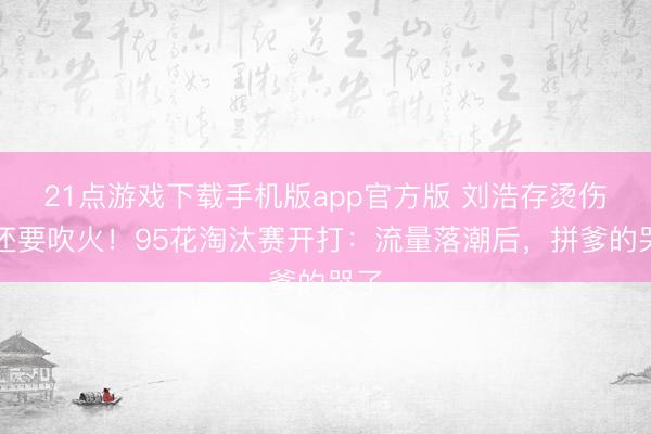 21点游戏下载手机版app官方版 刘浩存烫伤脸还要吹火！95花淘汰赛开打：流量落潮后，拼爹的哭了