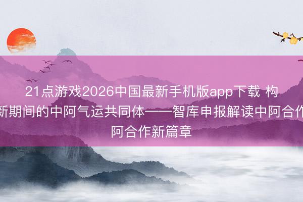 21点游戏2026中国最新手机版app下载 构建面向新期间的中阿气运共同体——智库申报解读中阿合作新篇章