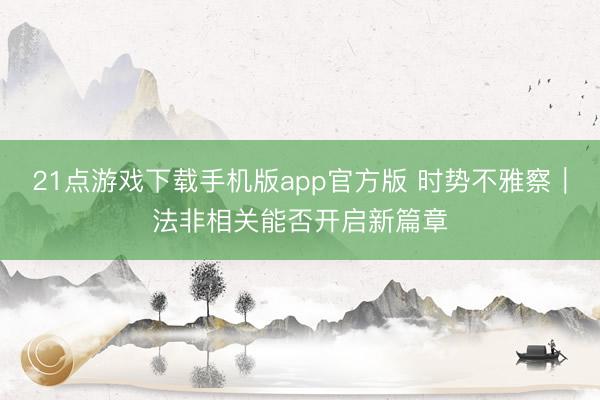 21点游戏下载手机版app官方版 时势不雅察｜法非相关能否开启新篇章